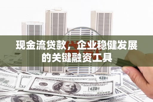 科尔沁左翼后旗现金流贷款，企业稳健发展的关键融资工具