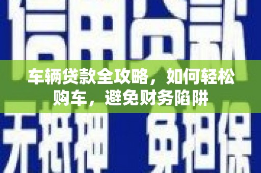 和县车辆贷款全攻略，如何轻松购车，避免财务陷阱