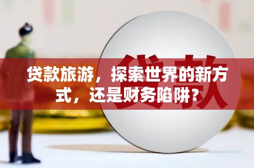 湖北贷款旅游，探索世界的新方式，还是财务陷阱？